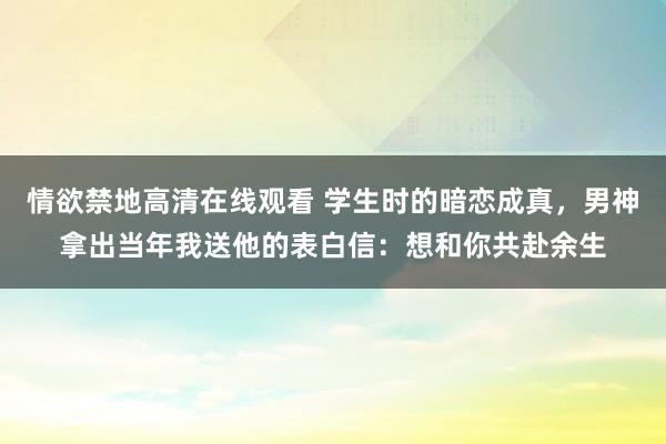 情欲禁地高清在线观看 学生时的暗恋成真，男神拿出当年我送他的表白信：想和你共赴余生