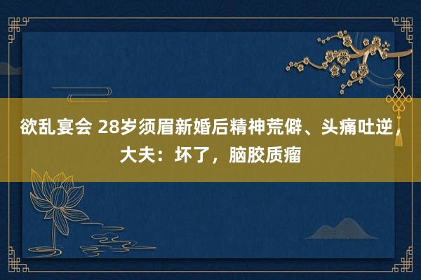 欲乱宴会 28岁须眉新婚后精神荒僻、头痛吐逆，大夫：坏了，脑胶质瘤