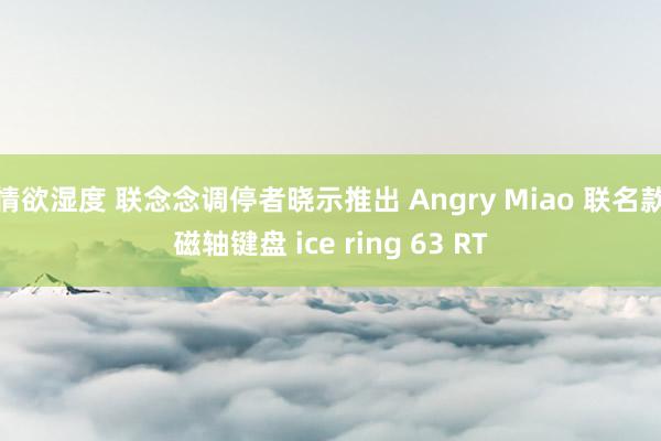 情欲湿度 联念念调停者晓示推出 Angry Miao 联名款磁轴键盘 ice ring 63 RT