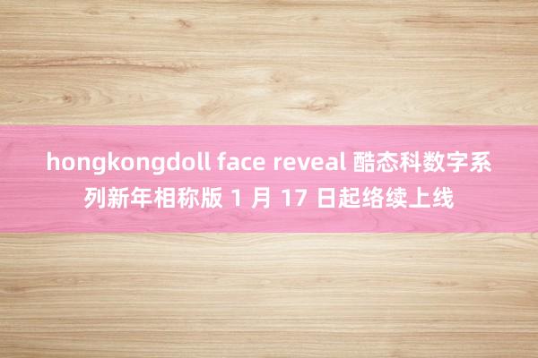 hongkongdoll face reveal 酷态科数字系列新年相称版 1 月 17 日起络续上线