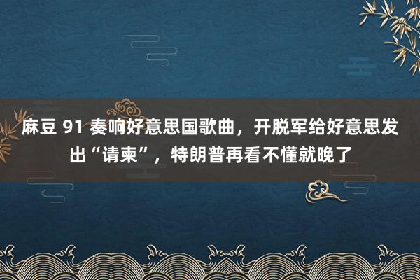 麻豆 91 奏响好意思国歌曲，开脱军给好意思发出“请柬”，特朗普再看不懂就晚了