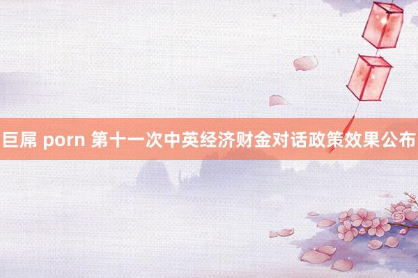 巨屌 porn 第十一次中英经济财金对话政策效果公布