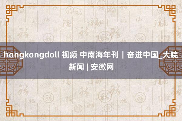 hongkongdoll 视频 中南海年刊｜奋进中国_大皖新闻 | 安徽网