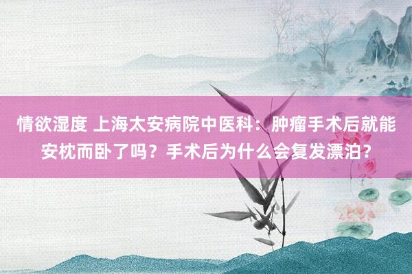 情欲湿度 上海太安病院中医科：肿瘤手术后就能安枕而卧了吗？手术后为什么会复发漂泊？