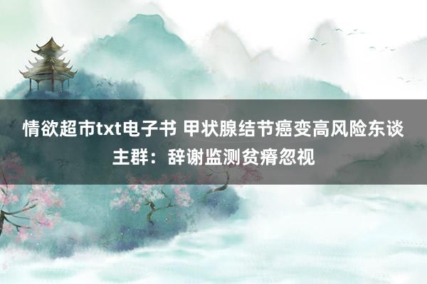 情欲超市txt电子书 甲状腺结节癌变高风险东谈主群：辞谢监测贫瘠忽视