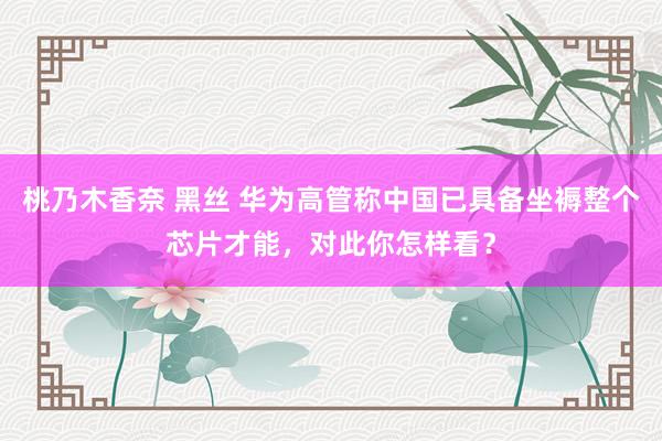 桃乃木香奈 黑丝 华为高管称中国已具备坐褥整个芯片才能，对此你怎样看？