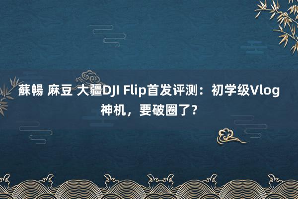 蘇暢 麻豆 大疆DJI Flip首发评测：初学级Vlog神机，要破圈了？