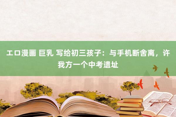 エロ漫画 巨乳 写给初三孩子：与手机断舍离，许我方一个中考遗址