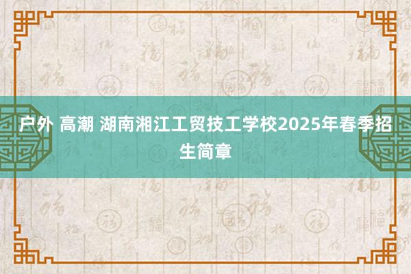 户外 高潮 湖南湘江工贸技工学校2025年春季招生简章