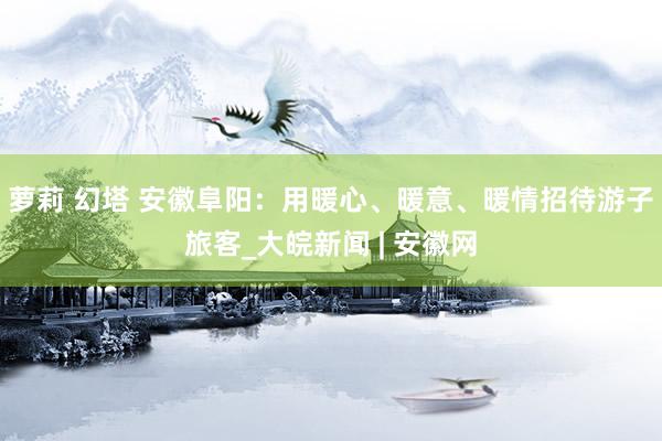 萝莉 幻塔 安徽阜阳：用暖心、暖意、暖情招待游子旅客_大皖新闻 | 安徽网