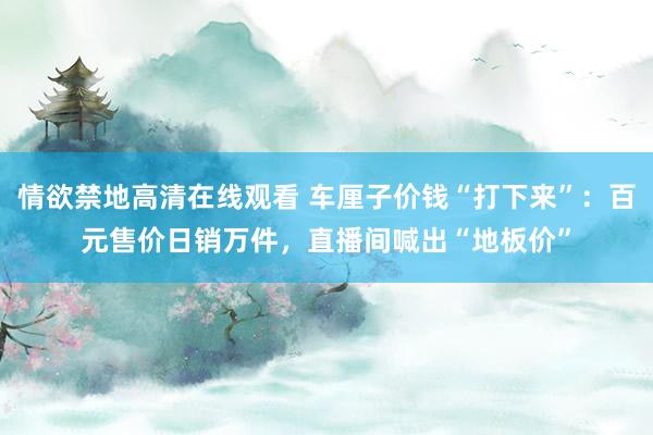 情欲禁地高清在线观看 车厘子价钱“打下来”：百元售价日销万件，直播间喊出“地板价”