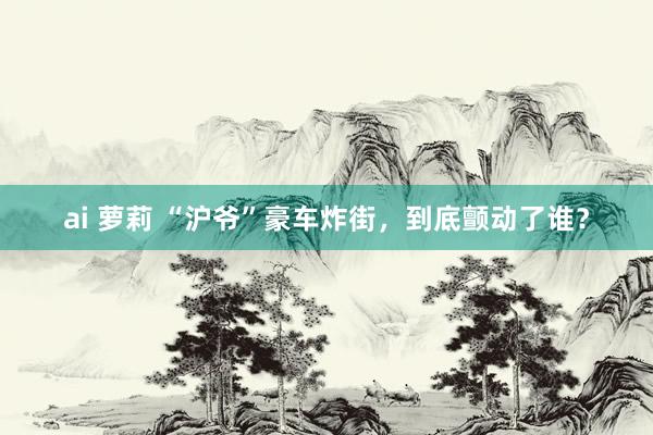 ai 萝莉 “沪爷”豪车炸街，到底颤动了谁？