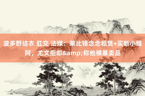 波多野结衣 肛交 法媒：莱比锡念念租赁+买断小维阿，尤文拒却&称他横暴卖品