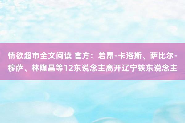 情欲超市全文阅读 官方：若昂-卡洛斯、萨比尔-穆萨、林隆昌等12东说念主离开辽宁铁东说念主