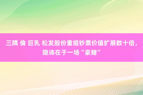 三隅 倫 巨乳 松发股份重组钞票价值扩展数十倍，隐讳在于一场“豪赌”