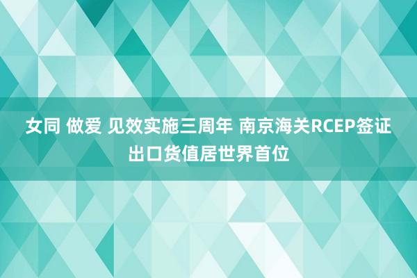 女同 做爱 见效实施三周年 南京海关RCEP签证出口货值居世界首位