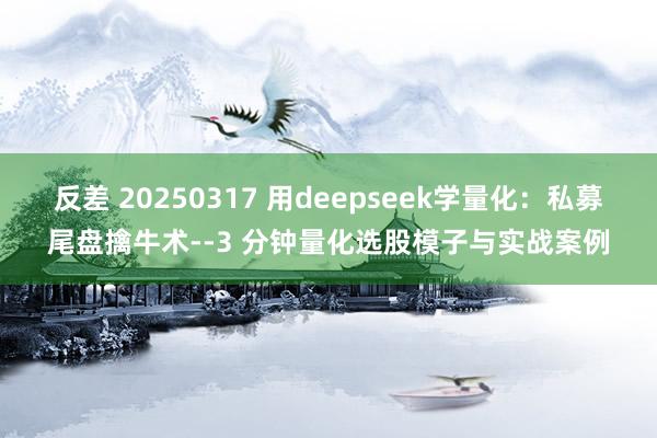 反差 20250317 用deepseek学量化：私募尾盘擒牛术--3 分钟量化选股模子与实战案例