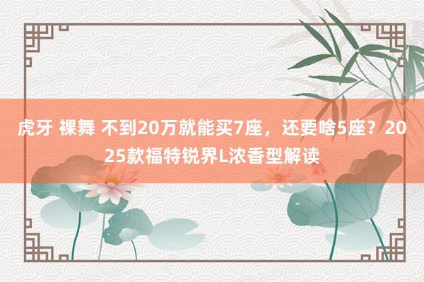 虎牙 裸舞 不到20万就能买7座，还要啥5座？2025款福特锐界L浓香型解读