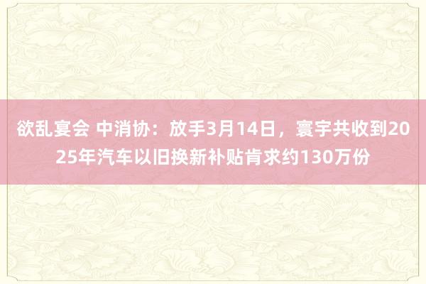 欲乱宴会 中消协：放手3月14日，寰宇共收到2025年汽车以旧换新补贴肯求约130万份