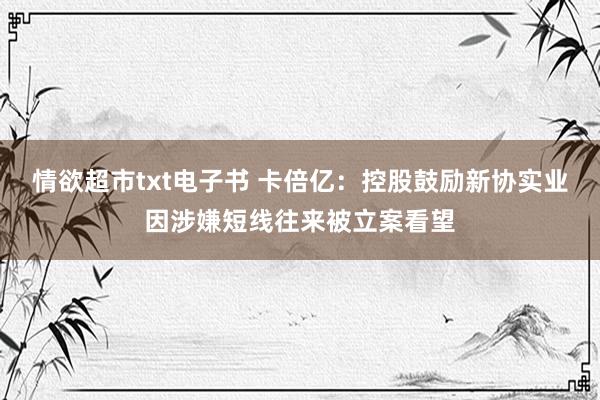 情欲超市txt电子书 卡倍亿：控股鼓励新协实业因涉嫌短线往来被立案看望
