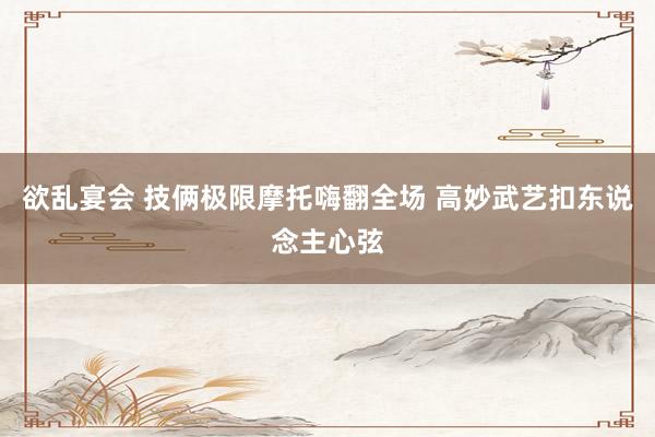 欲乱宴会 技俩极限摩托嗨翻全场 高妙武艺扣东说念主心弦