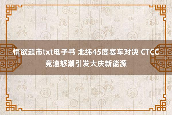 情欲超市txt电子书 北纬45度赛车对决 CTCC竞速怒潮引发大庆新能源