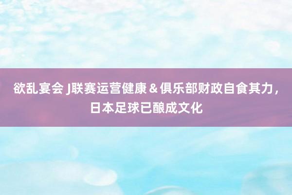欲乱宴会 J联赛运营健康＆俱乐部财政自食其力，日本足球已酿成文化