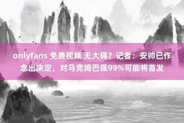 onlyfans 免费视频 无大碍？记者：安帅已作念出决定，对马竞姆巴佩99%可能将首发