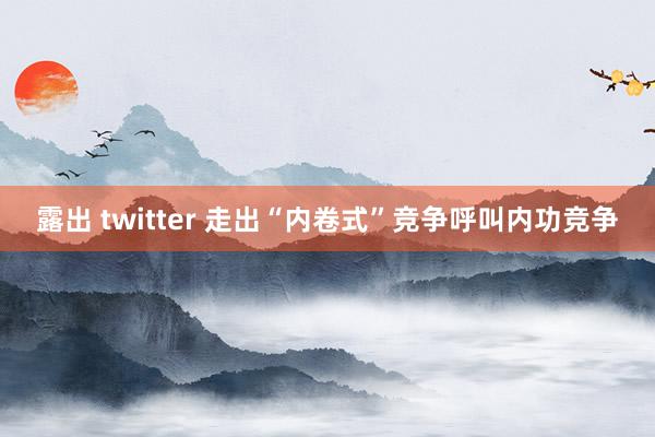 露出 twitter 走出“内卷式”竞争呼叫内功竞争