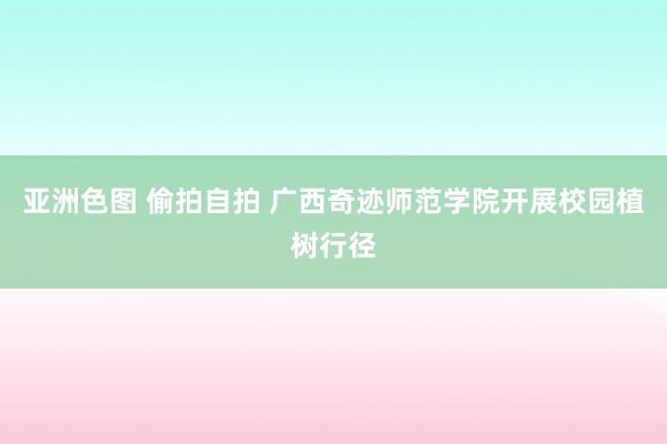亚洲色图 偷拍自拍 广西奇迹师范学院开展校园植树行径