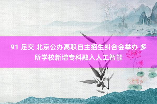 91 足交 北京公办高职自主招生纠合会举办 多所学校新增专科融入人工智能