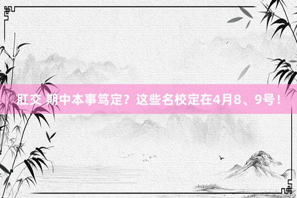 肛交 期中本事笃定？这些名校定在4月8、9号！