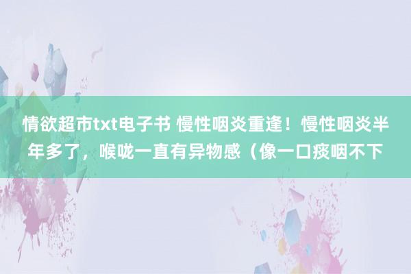 情欲超市txt电子书 慢性咽炎重逢！慢性咽炎半年多了，喉咙一直有异物感（像一口痰咽不下
