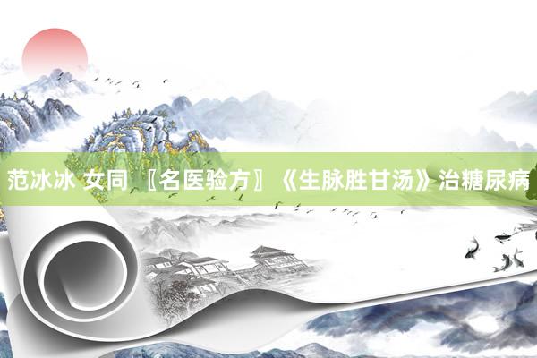 范冰冰 女同 〖名医验方〗《生脉胜甘汤》治糖尿病