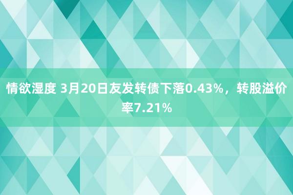 情欲湿度 3月20日友发转债下落0.43%，转股溢价率7.21%