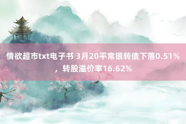 情欲超市txt电子书 3月20平常银转债下落0.51%，转股溢价率16.62%