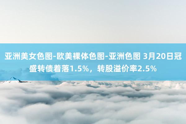 亚洲美女色图-欧美裸体色图-亚洲色图 3月20日冠盛转债着落1.5%，转股溢价率2.5%