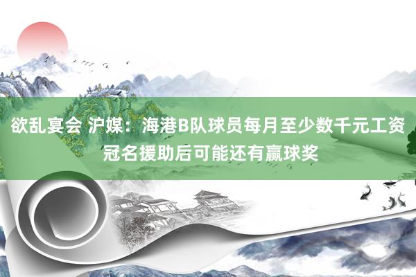 欲乱宴会 沪媒：海港B队球员每月至少数千元工资 冠名援助后可能还有赢球奖