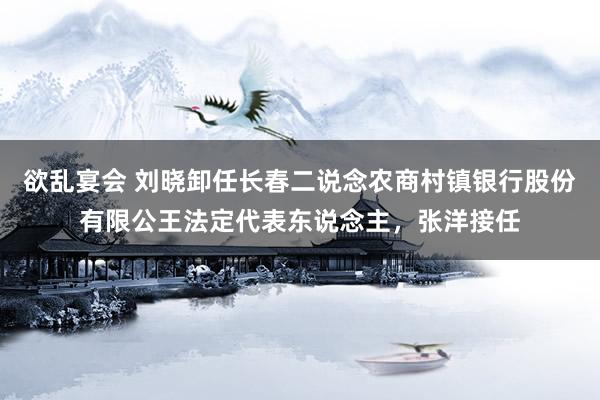 欲乱宴会 刘晓卸任长春二说念农商村镇银行股份有限公王法定代表东说念主，张洋接任