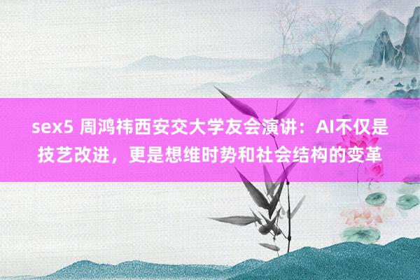 sex5 周鸿祎西安交大学友会演讲：AI不仅是技艺改进，更是想维时势和社会结构的变革