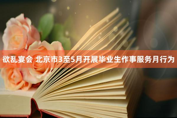 欲乱宴会 北京市3至5月开展毕业生作事服务月行为