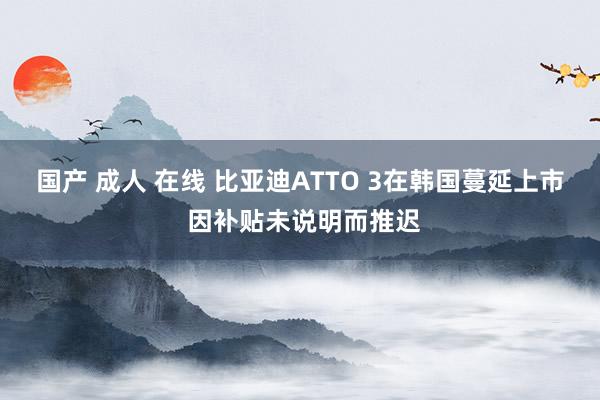 国产 成人 在线 比亚迪ATTO 3在韩国蔓延上市 因补贴未说明而推迟