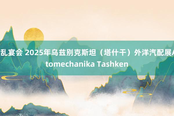 欲乱宴会 2025年乌兹别克斯坦（塔什干）外洋汽配展Automechanika Tashken
