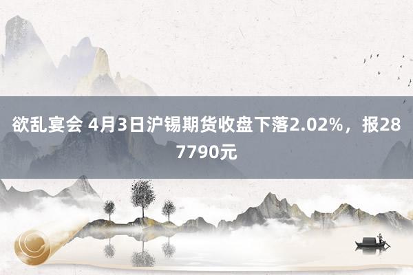 欲乱宴会 4月3日沪锡期货收盘下落2.02%，报287790元