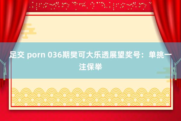 足交 porn 036期樊可大乐透展望奖号：单挑一注保举