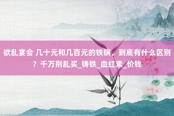 欲乱宴会 几十元和几百元的铁锅，到底有什么区别？千万别乱买_铸铁_血红素_价钱