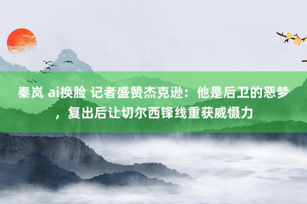 秦岚 ai换脸 记者盛赞杰克逊：他是后卫的恶梦，复出后让切尔西锋线重获威慑力