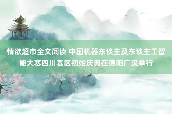 情欲超市全文阅读 中国机器东谈主及东谈主工智能大赛四川赛区初始庆典在德阳广汉举行