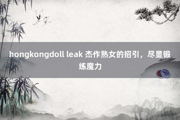 hongkongdoll leak 杰作熟女的招引，尽显锻练魔力