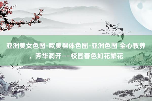 亚洲美女色图-欧美裸体色图-亚洲色图 全心教养，芳华洞开——校园春色如花繁花